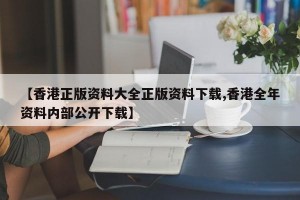 【香港正版资料大全正版资料下载,香港全年资料内部公开下载】