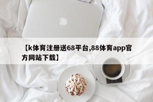 【k体育注册送68平台,88体育app官方网站下载】