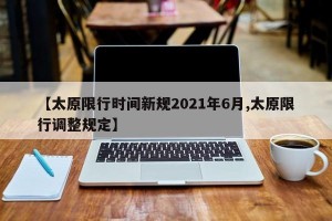 【太原限行时间新规2021年6月,太原限行调整规定】