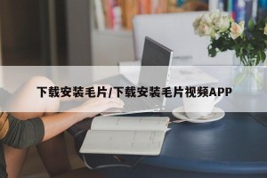 下载安装毛片/下载安装毛片视频APP