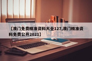 【澳门免费精准资料大全127,澳门精准资料免费公开2021】