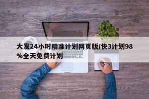 大发24小时精准计划网页版/快3计划98%全天免费计划