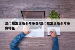 澳门精准正版全年免费/澳门精准正版全年免费特色