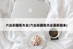 六台彩图库大全(六台彩图库大全最新版本)