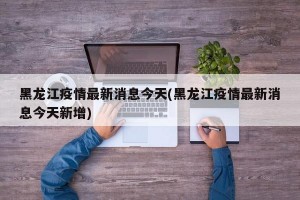 黑龙江疫情最新消息今天(黑龙江疫情最新消息今天新增)