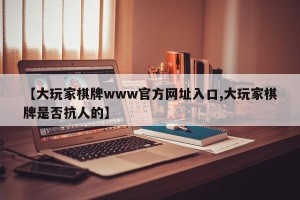 【大玩家棋牌www官方网址入口,大玩家棋牌是否抗人的】