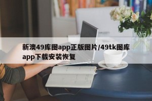 新澳49库图app正版图片/49tk图库app下载安装恢复