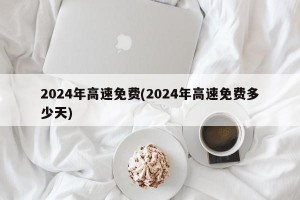 2024年高速免费(2024年高速免费多少天)