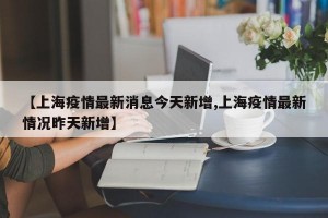 【上海疫情最新消息今天新增,上海疫情最新情况昨天新增】