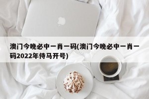 澳门今晚必中一肖一码(澳门今晚必中一肖一码2022年侍马开号)