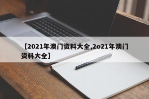 【2021年澳门资料大全,2o21年澳门资料大全】