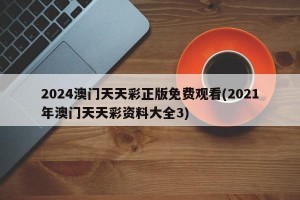 2024澳门天天彩正版免费观看(2021年澳门天天彩资料大全3)