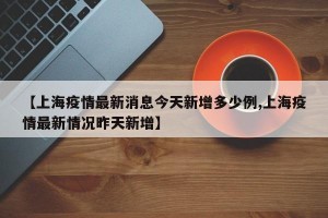 【上海疫情最新消息今天新增多少例,上海疫情最新情况昨天新增】