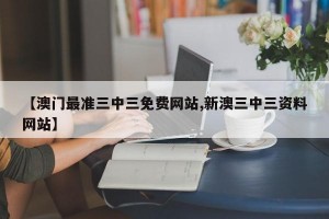 【澳门最准三中三免费网站,新澳三中三资料网站】