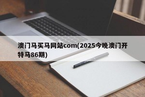 澳门马买马网站com(2025今晚澳门开特马86期)