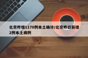 北京昨增1170例本土确诊/北京昨日新增2例本土病例