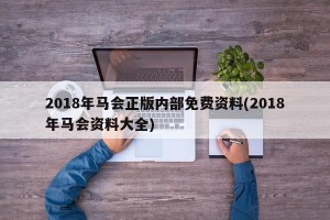 2018年马会正版内部免费资料(2018年马会资料大全)