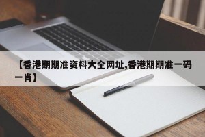 【香港期期准资料大全网址,香港期期准一码一肖】