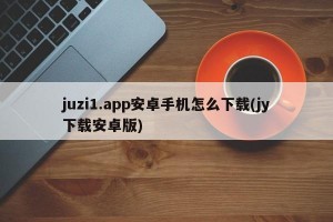 juzi1.app安卓手机怎么下载(jy下载安卓版)