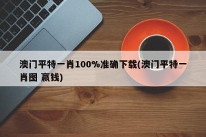 澳门平特一肖100%准确下载(澳门平特一肖图 赢钱)