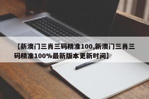 【新澳门三肖三码精准100,新澳门三肖三码精准100%最新版本更新时间】