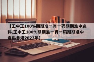 【王中王100%期期准一肖一码期期准中选料,王中王100%期期准一肖一码期期准中选料香港2023年】