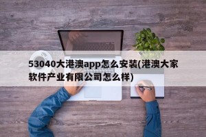 53040大港澳app怎么安装(港澳大家软件产业有限公司怎么样)