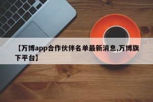 【万博app合作伙伴名单最新消息,万博旗下平台】