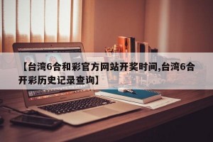 【台湾6合和彩官方网站开奖时间,台湾6合开彩历史记录查询】