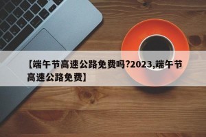 【端午节高速公路免费吗?2023,端午节 高速公路免费】