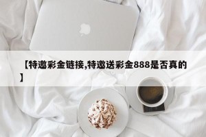 【特邀彩金链接,特邀送彩金888是否真的】