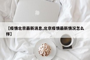 【疫情北京最新消息,北京疫情最新情况怎么样】