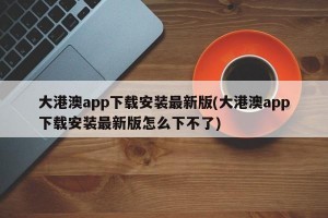 大港澳app下载安装最新版(大港澳app下载安装最新版怎么下不了)