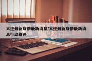 大连最新疫情最新消息/大连最新疫情最新消息行动轨迹