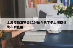 上海疫情发布会120场/今天下午上海疫情发布会直播