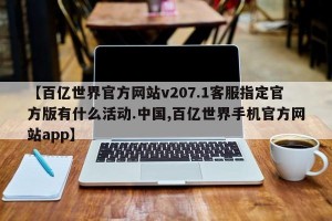 【百亿世界官方网站v207.1客服指定官方版有什么活动.中国,百亿世界手机官方网站app】