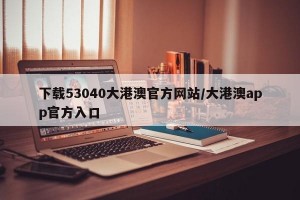 下载53040大港澳官方网站/大港澳app官方入口