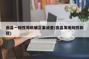 南昌一阳性司机被立案侦查(南昌发现阳性新冠)