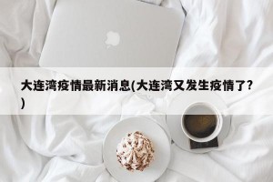 大连湾疫情最新消息(大连湾又发生疫情了?)